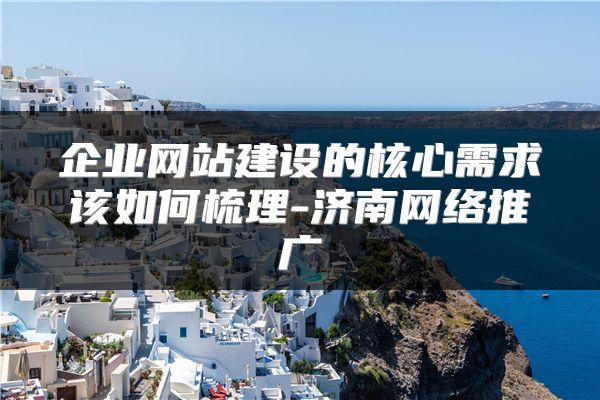 企业网站建设的核心需求该如何梳理-济南网络推广