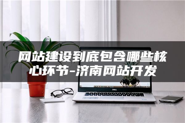 网站建设到底包含哪些核心环节-济南网站开发