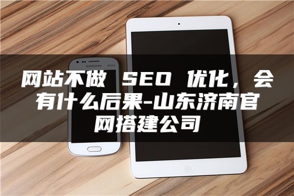 网站不做 SEO 优化，会有什么后果-山东济南官网搭建公司