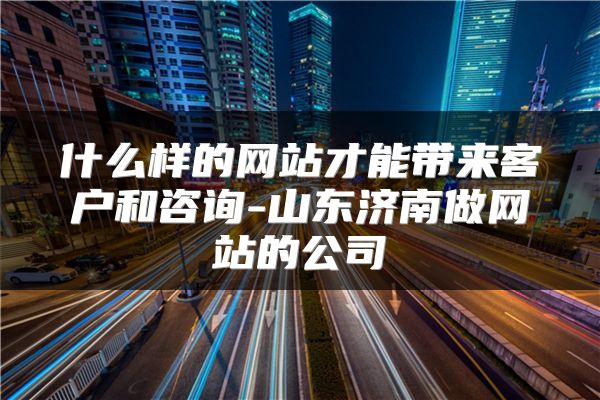 什么样的网站才能带来客户和咨询-山东济南做网站的公司