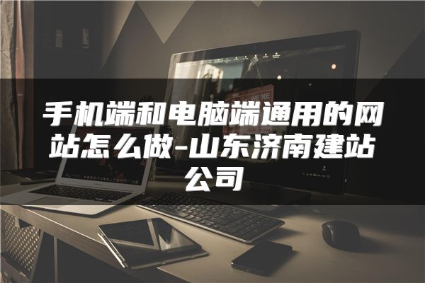 手机端和电脑端通用的网站怎么做-山东济南建站公司
