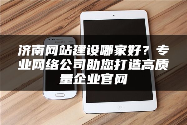 济南网站建设哪家好？专业网络公司助您打造高质量企业官网