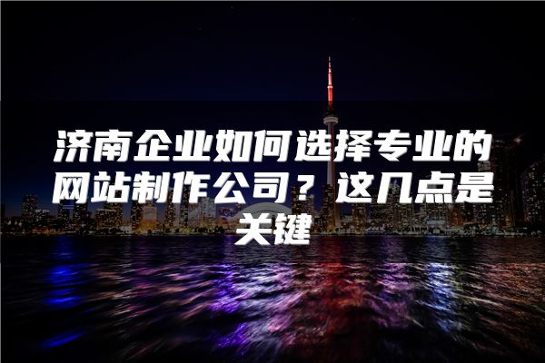 济南企业如何选择专业的网站制作公司？这几点是关键